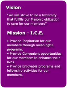“We will strive to be a fraternity that fulfills our Masonic obligation to care for our members”  Mission - I.C.E.  • Provide Inspiration for our members through meaningful programs. • Provide Convenient opportunities for our members to enhance their lives. • Provide Enjoyable programs and fellowship activities for our members.  Vision
