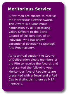 A few men are chosen to receive the Meritorious Service Award.  This Award is a unanimous nomination by all 4 presiding Valley Officers to the State Council of Deliberation, of an individual who has shown exceptional devotion to Scottish Rite Freemasonry.At its annual session the Council of Deliberation elects members of the Rite to receive the Award, and it presented the following year. Meritorious Award Recipients are presented with a Jewel and a Red Cap to distinguish them as MSA members.        Meritorious Service